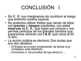 CONCLUSIÓN  I Sin E. R. nos marginamos de contribuir al riesgo que enfrenta nuestra especie. No podemos utilizar fósiles que vienen de lejos, con  precios  y  riesgos  crecientes, con estas  reservas  de E. R., que bajan sus precios y nos permite participar de los grandes cambios que suponemos vendrán con  I & D . que crece al 50 % año.  La acción publica es decisiva: Dos dudas que son dos desafíos:  El Estado es el actor fundamental, de temas muy complejos, está debilitado. Convencer a  los privados de que ahora si…. 