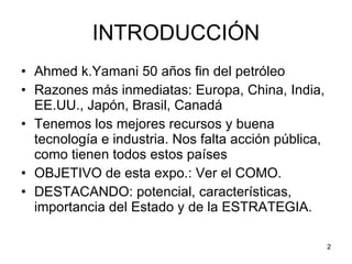 INTRODUCCIÓN Ahmed k.Yamani 50 años fin del petróleo Razones más inmediatas: Europa, China, India, EE.UU., Japón, Brasil, Canadá Tenemos los mejores recursos y buena tecnología e industria. Nos falta acción pública, como tienen todos estos países OBJETIVO de esta expo.: Ver el COMO. DESTACANDO: potencial, características, importancia del Estado y de la ESTRATEGIA.  