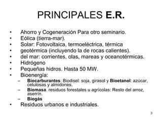 PRINCIPALES  E.R. Ahorro y Cogeneración Para otro seminario.  Eólica (tierra-mar).  Solar: Fotovoltaica, termoeléctrica, térmica geotérmica (incluyendo la de rocas calientes). del mar: corrientes, olas, mareas y oceanotérmicas. Hidrógeno Pequeñas hidros. Hasta 50 MW.  Bioenergía: Biocarburantes : Biodisel: soja, girasol y  Bioetanol : azúcar, celulosas y almidones. Biomasa . residuos forestales u agrícolas: Resto del arroz, aserrín. Biogás Residuos urbanos e industriales. 