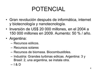 POTENCIAL Gran revolución después de informática, internet y biotecnología y nanotecnología. Inversión de US$ 20 000 millones, en el 2004 a 150 000 millones en 2009. Aumento: 50 % / año. Argentina: Recursos eólicos. Recursos solares Recursos de biomasa. Biocombustibles. Industria: Grandes turbinas eólicas. Argentina: 3 y Brasil: 2, una argentina, se instala otra.  I & D 