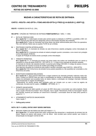 CENTRO DE TREINAMENTO 
ROTAS DO SOPHO iS-3000 
MUDAR A CARACTERISTICAS DE ROTA DE ENTRADA 
CHRTCI: <ROUTE>,<INC-OPTS>,<TONE-AND-DDI-OPTS>[,[<TREE>][,[<A-QUEUE>] [,<BSPT>]]]; 
ROUTE = NÚMERO DA ROTA (0...254). 
INC-OPTS = OPÇÕES DE TRÁFEGO DE ENTRADA PQRSTU[VWXY] (0 = NÃO, 1 = SIM): 
P = ROTA DE TRÁFEGO DDR. 
Se a opção for 1. A informação enviada pela central oposta é analisada no SOPHO e possibilita o DDI. Um 
árvore especial para DDI deve ser designada onde as informações discadas são analisada. 
Se a opção for 0. Todas as chamadas nas linhas desta rota serão redirecionadas para a fila-A da operadora. 
Fila a ser definida. Neste caso as opções TUVW de ser omitidas. 
Q = PROTEGIDO CONTRA INTERCALAÇÃO. 
Se a opção for 1. A chamada de entrada via esta linha-tronco estarão protegidas contra intercalação de 
ramal e operadora. 
Se a opção for 0. A chamada de entrada só estará protegida quando conectada a uma ramal com proteção 
contra intercalação (FCM 03). 
A opção de Proteção de Dados anula a proteção contra intercalação. 
R = TRÂNSITO PERMITIDO. 
Se a opção for = 1. A chamada de entrada nas linhas desta rota podem ser transferida para um ramal ou 
operadora ou linha de saída (CHRTCO - OUT-OPTS, S = 1). Esta é uma chamada de trânsisto assistida. 
A chamada de trânsito não assistida também é possível para tráfego DDI-DDO. O código de acesso a tronco 
de saída deve ser incluido na árvore de análise para tráfego de entrada. 
Para algumas situações de conferência esta opção é também solicitada (veja CHRTCG - GEN-OPTS). 
Se a opção for = 0. A linha-tronco de entrada nunca poderá (assistida ou não assistida) ser conectada a uma 
linha-tronco de saída. 
S = INVESTIGAR CHAMADAS MALICIOSAS. 
Se a opção for 1. Será possível determinar a origem (externa) de chamada (entrada) maliciosa nesta rota. 
Para o usuário do SOPHO deve ser dado a possibilidade de solicitar a identificação da chamada originada. 
Depois da solicitação bem-sucedida todos os dados relativo a solicitação de investigar chamada maliciosa 
será armazenada no registro de bilhetagem. 
Dependendo da central oposta esta facilidade pode ser iniciada com ou sem o sinal de registro de 
rechamada. Se este sinal for usado, o CHBNDC - OPTIONS, Q = 1. 
T = PERMITE ANUNCIADOR. 
O anunciador deve ser dado quando um grupo de DAC disca para o anunciador que está projetado. Neste 
caso a opção "Permite Anunciador" não é checada, mas a opção "Atendimento Antes do Anunciador" deverá 
ser checada. Quando por exemplo um ramal livre é chamado, o anunciador deve ser dado (IAS) quando a 
opção for = 1. 
U = ATENDIMENTO ANTES DO ANUNCIADOR. 
Veja a opção T. 
V = Calling party control 
NOTA: SE P = 0 (NÃO), ENTÃO VWXY SERÃO OMITIDOS. 
W = REQUER TEMPO DE RETARDO DE DDR (SÓ PARA P = 1). 
Se a opção for 1. A central oposta deve estar configurada para temporizar o recebimento do primeiro tom de 
discar. Depois de expirar esta pausa o tom de discar será enviado para central oposta, que iniciará a 
temporização da discagem normal do DDI. 
APOSTILA DE ROTAS DO PACOTE 810. 11 
Para uso do CENTRO DE TREINAMENTO PBC. 
 