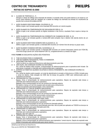 CENTRO DE TREINAMENTO 
ROTAS DO SOPHO iS-3000 
S = CLASSE DE TRÁFEGO (0...7) 
Designa a classe de tráfego para chamada de entrada. A conexão entre uma parte externa e um ramal ou um 
tronco (para trânsito) pode ser rejeitado se a classe de tráfego da chamada de entrada for insuficiente de 
acordo com a árvore de análise de DDI. 
T = AÇÃO QUANDO DDR PARA RAMAL OCUPADO (0...9) 
Define a ação a ser tomada quando uma chamada DDI encontra um ramal ocupado. 
U = AÇÃO QUANDO DA TEMPORIZAÇÃO DE DISCAGEM DE DDR (0...9) 
Define a ação a ser tomada quando os dígitos recebidos e não forma o resultado final e expira a tempo do 
DDI. 
V = AÇÃO QUANDO DA TEMPORIZAÇÃO DA CORRENTE DE CHAMADA DE DDR (0...9) 
Define a ação a ser tomada quando o número-DDI está completo mas o destino não atende dentro de um 
período de tempo. 
W = AÇÃO QUANDO DDR PARA NÚMERO NÃO ALOCADO (0...9) 
Define a ação a ser tomada quando a chamada DDI encontra um número fora de serviço ou grupo vazio. 
X = AÇÃO QUANDO CHAMADA DDR MAL SUCEDIDA (0...9) 
Define a ação a ser tomada quando a chamada DDI encontra um número bloqueado (ramal com FCM 09), 
uma linha longa (ramal com ramal distante FCM 15), congestionamento ou exesso de dígito. 
PARA TUVWX AS SEGUINTES AÇÕES SÃO POSSÍVEIS: 
0 = TOM OCUPADO PARA O CHAMADOR: 
1 = TOM DE NÚMERO INACESSÍVEL PARA O CHAMADOR: 
2 = DESCONECTAR PARA TRÁS: 
Tanto no diurno ou noturno a linha-tronco está desconectando para trás. 
3 = SEM AÇÃO. (NA CONDIÇÃO DIURNA OU NOTURNA). 
Se o ramal de destino está ocupado, a temporização de redirecionamento para a operadora será niciada Se 
este tempo é expirado a chamada será redirecionada para a operadora. 
4 = ESPERA AUTOMÁTICA QUANDO OCUPADO E ENVIA ATENDIMENTO. (NA CONDIÇÃO DIURNA OU 
NOTURNA). 
Se o ramal de destino está ocupado, um sinal de atendimento é enviado a linha-tronco e COB é iniciado para 
o ramal de destino. Esta situação de COB não há tempo de guarda e NÃO será redirecionada para à 
operadora se possível. 
5 = OPERADORA OU TOM OCUPADO. 
Diurno: Inicia a temporização de redirecionamento para operadora. Depois de expirado este tempo a 
chamada será redirecionada para a operadora. 
Noturno: Inicia a temporização do tom de corrente de chamada externa. 
Se expirar o tempo um tom de ocupado será enviado para a linha-tronco. 
Depois de expirado esta temporização o tom é terminado. 
6 = OPERADORA OU TOM DE NÚMERO INACESSÍVEL. 
Diurno: Inicia a temporização de redirecionamento para operadora. Depois de expirado este tempo a 
chamada será redirecionada para a operadora. 
Noturno: Inicia a temporização do tom de corrente de chamada externa. 
Se expirar o tempo um tom NU será enviado a linha-tronco. 
Depois de expirado esta temporização o tom é terminado. 
7 = OPERADORA OU DESCONECTAR PARA TRÁS. 
Diurno: Inicia a temporização de redirecionamento para operadora. Depois de expirado este tempo a 
chamada será redirecionada para a operadora. 
Noturno: Inicia a temporização do tom de corrente de chamada externa. 
Se expirar o tempo, a linha-tronco será liberada para trás. Isto só pode ser aplicado se TODOS os troncos na 
rota estão habilitado para gerar liberação para trás. 
8 = OPERADORA OU SEM AÇÃO. 
Diurno: Inicia a temporização de redirecionamento para operadora. Depois de expirado este tempo a 
chamada será redirecionada para a operadora. 
Noturno: veja sem ação (4) 
9 = OPERADORA OU RAMAL NOTURNO. 
Diurno: Inicia a temporização de redirecionamento para operadora. Depois de expirado este tempo a 
chamada será redirecionada para a operadora. 
Noturno: Inicia a temporização de redirecionamento para operadora / ramal noturno. Depois de expirado este 
tempo a chamada será redirecionada para ramal noturno. 
APOSTILA DE ROTAS DO PACOTE 810. 13 
Para uso do CENTRO DE TREINAMENTO PBC. 
 
