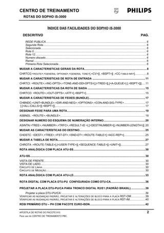 CENTRO DE TREINAMENTO 
ROTAS DO SOPHO iS-3000 
ÍNDICE DAS FACILIDADES DO SOPHO iS-3000 
DESCRITIVO PAG. 
REDE PUBLICA..................................................................................................................................6 
Segunda Rota...................................................................................................................................... 6 
Selecionada......................................................................................................................................... 6 
Rota 0.................................................................................................................................................. 6 
Rota 12................................................................................................................................................ 6 
Numero discado................................................................................................................................... 6 
Ramal.................................................................................................................................................. 6 
Primeira Rota Selecionada..................................................................................................................6 
MUDAR A CARACTERISTICAS GERAIS DA ROTA.................................................................................8 
CHRTCG:<ROUTE>,<GENERAL OPTIONS>,<GENERAL TONE>[,<CV>][ ,<BSPT>][ ,<CC-TABLE-NR>];..............8 
MUDAR A CARACTERISTICAS DE ROTA DE ENTRADA ....................................................................11 
CHRTCI: <ROUTE>,<INC-OPTS>,<TONE-AND-DDI-OPTS>[,[<TREE>][,[<A-QUEUE>] [,<BSPT>]]];....11 
MUDAR A CARACTERISTICAS DA ROTA DE SAIDA ..........................................................................15 
CHRTCO: <ROUTE>,<OUT-OPTS>,<ATF>[,<BSPT>];............................................................................15 
MUDAR A CARACTERISTICAS DE FEIXES (BUNDLE).........................................................................17 
CHBNDC:<UNIT+BUNDLE>,<DIR-AND-NEG>,<OPTIONS>,<CON-AND-SIG-TYPE>...........................17 
[,[<ALL-CALLS>][,<BSPT>]];....................................................................................................................17 
DESIGNAR FEIXE PARA UMA ROTA.....................................................................................................19 
ASBNDL: <ROUTE>,<BUNDLE>;.............................................................................................................19 
DESIGNAR NUMERO DO ESQUEMA DE NUMERAÇÃO INTERNO......................................................20 
ASINTN:<TREE>,<NUMBER>,<TRFC>,<RESULT-ID >[,[<DEST/NUMBER>][,<NUMBER-LENGTH>]]; 20 
MUDAR AS CARACTERÍSTICAS DO DESTINO.....................................................................................25 
CHDSTC: <DEST>,<TREE>,<FST-DT>,<SND-DT>,<ROUTE-TABLE>[,<ACC-REP>];..........................25 
MUDAR A TABELA DE ROTA.................................................................................................................27 
CHROTA :<ROUTE-TABLE>[,[<USER-TYPE>][,<SEQUENCE-TABLE>][,<UNIT>]];...............................27 
ROTA ANALÓGICA COM PLACA ATU-SS.............................................................................................30 
ATU-SS..................................................................................................................................................... 30 
VISTA DE FRENTE...................................................................................................................................30 
VISTA DE LADO........................................................................................................................................ 30 
CIRCUITO DE LINHA...................................................................................................................................... 30 
CIRCUITO DE MEDIÇÃO................................................................................................................................ 30 
ROTA ANALÓGICA COM PLACA ATU-LD.............................................................................................33 
ROTA DIGITAL COM PLACA DTU-PU CONFIGURADA COMO DTU-CA.............................................36 
PROJETAR A PLACA DTU-PU/CA PARA TRONCO DIGITAL R2/E1 (PADRÃO BRASIL)...................39 
Projetar a placa DTU-PU/CA:............................................................................................................39 
VERIFICAR AS MUDANÇAS PADRÃO, PROJETAR E ALTERAÇÕES DE BLOCO PARA A PLACA RST-OM..................39 
VERIFICAR AS MUDANÇAS PADRÃO, PROJETAR E ALTERAÇÕES DE BLOCO PARA A PLACA RST-IM....................40 
RDSI PRIMÁRIO DTU – PH COM PACOTE EURO-ISDN........................................................................42 
APOSTILA DE ROTAS DO PACOTE 810. 2 
Para uso do CENTRO DE TREINAMENTO PBC. 
 