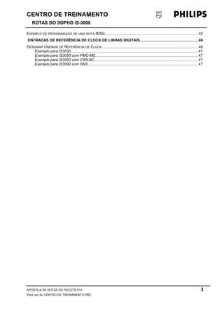 CENTRO DE TREINAMENTO 
ROTAS DO SOPHO iS-3000 
EXEMPLO DE PROGRAMAÇÃO DE UMA ROTA RDSI.........................................................................................42 
ENTRADAS DE REFERÊNCIA DE CLOCK DE LINHAS DIGITAIS.......................................................46 
DESIGNAR UNIDADE DE REFERÊNCIA DE CLOCK............................................................................................46 
Exemplo para iS3030.........................................................................................................................47 
Exemplo para iS3050 com PMC-MC.................................................................................................47 
Exemplo para iS3050 com CSN-BC..................................................................................................47 
Exemplo para iS3090 com SNS........................................................................................................47 
APOSTILA DE ROTAS DO PACOTE 810. 3 
Para uso do CENTRO DE TREINAMENTO PBC. 
 
