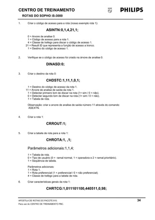 CENTRO DE TREINAMENTO 
ROTAS DO SOPHO iS-3000 
1. Criar o código de acesso para a rota (nosso exemplo rota 1): 
ASINTN:0,1,4,21,1; 
0 = Arvore de analise 0. 
1 = Código de acesso para a rota 1. 
4 = Classe de trafego para discar o código de acesso 1. 
21 = Result ID que representa a função de acesso a tronco. 
1 = Destino do código de acesso 1. 
2. Verifique se o código de acesso foi criado na árvore de analise 0: 
DINASD:0; 
3. Criar o destino da rota 0: 
CHDSTC:1,11,1,0,1; 
1 = Destino do código de acesso da rota 1. 
11 = Arvore de analise de saída da rota 1. 
1 = Detectar primeiro tom de discar na rota (1= sim / 0 = não). 
0 = Detectar segundo tom de discar na rota (1= sim / 0 = não). 
1 = Tabela de rota. 
Observação: criar a arvore de analise de saída número 11 através do comando 
ASEXTN. 
4. Criar a rota 1: 
CRROUT:1; 
5. Criar a tabela de rota para a rota 1: 
CHROTA:1, ,1; 
Parâmetros adicionais:1,1,4; 
1 = Tabela de rota. 
0 = Tipo de usuário (0 = ramal normal, 1 = operadora e 2 = ramal prioritário). 
1 = Seqüência de tabela. 
Parâmetros adicionais: 
1 = Rota 1. 
1 = Rota preferencial (1 = preferencial / 0 = não preferencial). 
4 = Classe de trafego para a tabela de rota. 
6. Criar características gerais da rota 1: 
CHRTCG:1,011101100,440511,0,98; 
APOSTILA DE ROTAS DO PACOTE 810. 34 
Para uso do CENTRO DE TREINAMENTO PBC. 
 