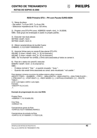 CENTRO DE TREINAMENTO 
ROTAS DO SOPHO iS-3000 
RDSI Primário DTU – PH com Pacote EURO-ISDN 
1) Setup da placa: 
- Dip switch: 1 a 6 em OFF; 7 e 8 em ON; 
- Selecionar impedância de 75 ou 120 ohms. 
2) Projetar uma DTU-PH como: ASBRDS:<shelf>,<brd_1>,18,5D08; 
OBS.: Este grupo de sinalização é usado no projeto padrão. 
3) Executar nas duas placas: 
SETINS:<shelf>,<brd>; 
SETINS:<shelf>,<brd>,0; 
4) Alterar características do bundle 0 para: 
CHBNDC: 0,12,010001100000000,315; 
5) Associar linhas para os canais B das placas DTU-PH: 
ASLINE: 0,<line>,<shelf>,<brd_1>, 0[,<b-channel>]; 
ASLINE: 2,<line>,<shelf>,<brd_2>, 0[,<b-channel>]; 
OBS.: Se <b-channel> for omitido, a linha será associada p/ todos os canais b. 
6) Para ler o status do canal B, executar: 
DISERV:<shelf>,<brd>, 0,<b-channel>sr; 
OBS.: 
- O status normal é “ free ” , e quando ocupado, “ busy “; 
- Quando não existir linha associada ao canal, será visualizado “ not usable “. 
Para designar números na arvore de análise externa utilizar comando: 
ASEXTP:<TREE> , <NUMBER> , <TRFC> , <MIN-LENGTH> ,<MAX-LENGTH>, <DIALTONE-PLACE> ; 
[ <PRE-DIGIT> ] [ , <POST-DIGIT> ] [ , <REST-MODE> ] [ , [ <INTR-ALL/CHARGED> ] ] ] , <ROUTE-TABLE> 
; 
omitir o pré digito e definir o pós digito. 
Exemplo: 
<ASEXTP:15,2,4,3,8,0; 
,1; 
Exemplo de programação de uma rota RDSI. 
Projetar Placa. 
<ASBRDS:11,19,18,5d08,255; 
Criar Rota. 
<CRROUT:16; 
Características gerais da Rota. 
<CHRTCG:16,01110000000,440440,0; 
Características de entrada da Rota. 
<CHRTCI:16,10110000001,111702312,26; 
APOSTILA DE ROTAS DO PACOTE 810. 42 
Para uso do CENTRO DE TREINAMENTO PBC. 
 