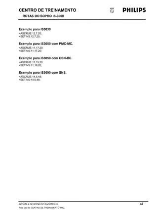 CENTRO DE TREINAMENTO 
ROTAS DO SOPHO iS-3000 
Exemplo para iS3030 
<ASCRUE:12,7,20; 
<SETINS:12,7,20; 
Exemplo para iS3050 com PMC-MC. 
<ASCRUE:11,17,20; 
<SETINS:11,17,20; 
Exemplo para iS3050 com CSN-BC. 
<ASCRUE:11,19,20; 
<SETINS:11,19,20; 
Exemplo para iS3090 com SNS. 
<ASCRUE:14,5,48; 
<SETINS:14,5,48; 
APOSTILA DE ROTAS DO PACOTE 810. 47 
Para uso do CENTRO DE TREINAMENTO PBC. 
