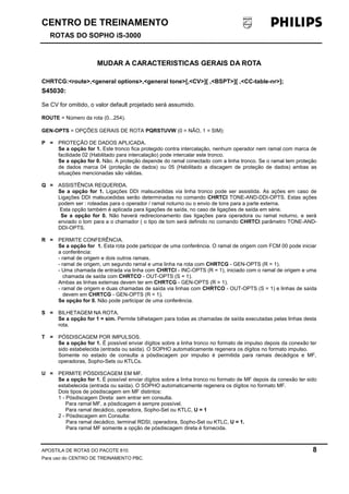 CENTRO DE TREINAMENTO 
ROTAS DO SOPHO iS-3000 
MUDAR A CARACTERISTICAS GERAIS DA ROTA 
CHRTCG:<route>,<general options>,<general tone>[,<CV>][ ,<BSPT>][ ,<CC-table-nr>]; 
S45030: 
Se CV for omitido, o valor default projetado será assumido. 
ROUTE = Número da rota (0...254). 
GEN-OPTS = OPÇÕES GERAIS DE ROTA PQRSTUVW (0 = NÃO, 1 = SIM): 
P = PROTEÇÃO DE DADOS APLICADA. 
Se a opção for 1. Este tronco fica protegido contra intercalação, nenhum operador nem ramal com marca de 
facilidade 02 (Habilitado para intercalação) pode intercalar este tronco. 
Se a opção for 0. Não. A proteção depende do ramal conectado com a linha tronco. Se o ramal tem proteção 
de dados marca 04 (proteção de dados) ou 05 (Habilitado a discagem de proteção de dados) ambas as 
situações mencionadas são válidas. 
Q = ASSISTÊNCIA REQUERIDA. 
Se a opção for 1. Ligações DDI malsucedidas via linha tronco pode ser assistida. As ações em caso de 
Ligações DDI malsucedidas serão determinadas no comando CHRTCI TONE-AND-DDI-OPTS. Estas ações 
podem ser : roteadas para o operador / ramal noturno ou o envio de tons para a parte externa. 
Esta opção também é aplicada para ligações de saída, no caso de ligações de saída em série. 
Se a opção for 0. Não haverá redirecionamento das ligações para operadora ou ramal noturno, e será 
enviado o tom para a o chamador ( o tipo de tom será definido no comando CHRTCI parâmetro TONE-AND-DDI- 
OPTS. 
R = PERMITE CONFERÊNCIA. 
Se a opção for 1. Esta rota pode participar de uma conferência. O ramal de origem com FCM 00 pode iniciar 
a conferência: 
- ramal de origem e dois outros ramais. 
- ramal de origem, um segundo ramal e uma linha na rota com CHRTCG - GEN-OPTS (R = 1). 
- Uma chamada de entrada via linha com CHRTCI - INC-OPTS (R = 1), iniciado com o ramal de origem e uma 
chamada de saída com CHRTCO - OUT-OPTS (S = 1). 
Ambas as linhas externas devem ter em CHRTCG - GEN-OPTS (R = 1). 
- ramal de origem e duas chamadas de saída via linhas com CHRTCO - OUT-OPTS (S = 1) e linhas de saída 
devem em CHRTCG - GEN-OPTS (R = 1). 
Se opção for 0. Não pode participar de uma conferência. 
S = BILHETAGEM NA ROTA. 
Se a opção for 1 = sim. Permite bilhetagem para todas as chamadas de saída executadas pelas linhas desta 
rota. 
T = PÓSDISCAGEM POR IMPULSOS. 
Se a opção for 1. É possível enviar dígitos sobre a linha tronco no formato de impulso depois da conexão ter 
sido estabelecida (entrada ou saída). O SOPHO automaticamente regenera os dígitos no formato impulso. 
Somente no estado de consulta a pósdiscagem por impulso é permitida para ramais decádigos e MF, 
operadoras, Sopho-Sets ou KTLCs. 
U = PERMITE PÓSDISCAGEM EM MF. 
Se a opção for 1. É possível enviar dígitos sobre a linha tronco no formato de MF depois da conexão ter sido 
estabelecida (entrada ou saída). O SOPHO automaticamente regenera os dígitos no formato MF. 
Dois tipos de pósdiscagem em MF distintos: 
1 - Pósdiscagem Direta: sem entrar em consulta. 
Para ramal MF, a pósdicagem é sempre possível. 
Para ramal decádico, operadora, Sopho-Set ou KTLC, U = 1 
2 - Pósdiscagem em Consulta: 
Para ramal decádico, terminal RDSI, operadora, Sopho-Set ou KTLC, U = 1. 
Para ramal MF somente a opção de pósdiscagem direta é fornecida. 
APOSTILA DE ROTAS DO PACOTE 810. 8 
Para uso do CENTRO DE TREINAMENTO PBC. 
 