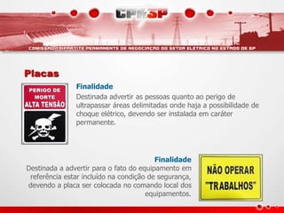 Placas
Finalidade
Destinada advertir as pessoas quanto ao perigo de
ultrapassar áreas delimitadas onde haja a possibilidade de
choque elétrico, devendo ser instalada em caráter
permanente.
Finalidade
Destinada a advertir para o fato do equipamento em
referência estar incluído na condição de segurança,
devendo a placa ser colocada no comando local dos
equipamentos.
 