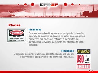 Placas
Finalidade
Destinada a advertir quanto ao perigo de explosão,
quando do contato de fontes de calor com os gases
presentes em salas de baterias e depósitos de
inflamáveis, devendo a mesma ser afixada no lado
externo.
Finalidade
Destinada a alertar quanto à obrigatoriedade do uso de
determinado equipamento de proteção individual.
 