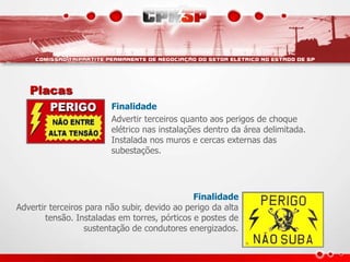 Placas
Finalidade
Advertir terceiros quanto aos perigos de choque
elétrico nas instalações dentro da área delimitada.
Instalada nos muros e cercas externas das
subestações.
Finalidade
Advertir terceiros para não subir, devido ao perigo da alta
tensão. Instaladas em torres, pórticos e postes de
sustentação de condutores energizados.
 