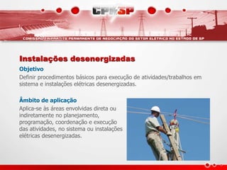 Instalações desenergizadas
Objetivo
Definir procedimentos básicos para execução de atividades/trabalhos em
sistema e instalações elétricas desenergizadas.
Âmbito de aplicação
Aplica-se às áreas envolvidas direta ou
indiretamente no planejamento,
programação, coordenação e execução
das atividades, no sistema ou instalações
elétricas desenergizadas.
 