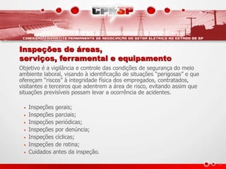 Inspeções de áreas,
serviços, ferramental e equipamento
Objetivo é a vigilância e controle das condições de segurança do meio
ambiente laboral, visando à identificação de situações “perigosas” e que
ofereçam “riscos” à integridade física dos empregados, contratados,
visitantes e terceiros que adentrem a área de risco, evitando assim que
situações previsíveis possam levar a ocorrência de acidentes.
• Inspeções gerais;
• Inspeções parciais;
• Inspeções periódicas;
• Inspeções por denúncia;
• Inspeções cíclicas;
• Inspeções de rotina;
• Cuidados antes da inspeção.
 