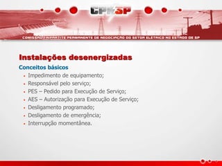 Instalações desenergizadas
Conceitos básicos
• Impedimento de equipamento;
• Responsável pelo serviço;
• PES – Pedido para Execução de Serviço;
• AES – Autorização para Execução de Serviço;
• Desligamento programado;
• Desligamento de emergência;
• Interrupção momentânea.
 