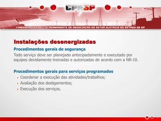 Instalações desenergizadas
Procedimentos gerais de segurança
Todo serviço deve ser planejado antecipadamente e executado por
equipes devidamente treinadas e autorizadas de acordo com a NR-10.
Procedimentos gerais para serviços programados
• Coordenar a execução das atividades/trabalhos;
• Avaliação dos desligamentos;
• Execução dos serviços.
 