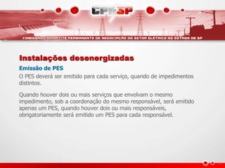 Instalações desenergizadas
Emissão de PES
O PES deverá ser emitido para cada serviço, quando de impedimentos
distintos.
Quando houver dois ou mais serviços que envolvam o mesmo
impedimento, sob a coordenação do mesmo responsável, será emitido
apenas um PES, quando houver dois ou mais responsáveis,
obrigatoriamente será emitido um PES para cada responsável.
 