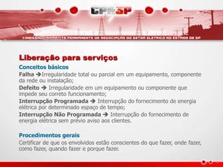 Liberação para serviços
Conceitos básicos
Falha Irregularidade total ou parcial em um equipamento, componente
da rede ou instalação;
Defeito  Irregularidade em um equipamento ou componente que
impede seu correto funcionamento;
Interrupção Programada  Interrupção do fornecimento de energia
elétrica por determinado espaço de tempo;
Interrupção Não Programada  Interrupção do fornecimento de
energia elétrica sem prévio aviso aos clientes.
Procedimentos gerais
Certificar de que os envolvidos estão conscientes do que fazer, onde fazer,
como fazer, quando fazer e porque fazer.
 