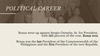POLITICAL CAREER
Roxas went up against Sergio Osmeña, Sr. for President,
with 54% percent of the vote, Roxas won
Roxas was the last President of the Commonwealth of the
Philippines and the first President of the new Republic
 