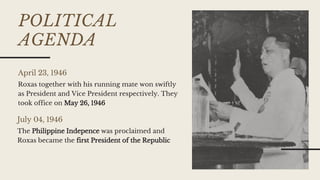 POLITICAL
AGENDA
April 23, 1946
July 04, 1946
Roxas together with his running mate won swiftly
as President and Vice President respectively. They
took office on May 26, 1946
The Philippine Indepence was proclaimed and
Roxas became the first President of the Republic
 