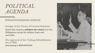 POLITICAL
AGENDA
Passage of the Treaty of General Relations
The approval of the Tydings Rehabilitation
Act of 1946
Stated that America withdrew the control over the
Philippines except the military bases and
surrender
Amounting to $120,000,000
Political Developments Achieved
 