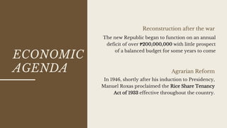 ECONOMIC
AGENDA
Reconstruction after the war
Agrarian Reform
The new Republic began to function on an annual
deficit of over ₱200,000,000 with little prospect
of a balanced budget for some years to come
In 1946, shortly after his induction to Presidency,
Manuel Roxas proclaimed the Rice Share Tenancy
Act of 1933 effective throughout the country.
 