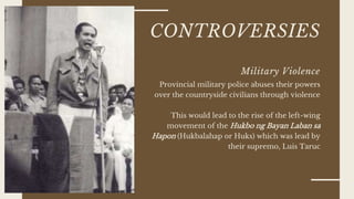 CONTROVERSIES
Military Violence
Provincial military police abuses their powers
over the countryside civilians through violence
This would lead to the rise of the left-wing
movement of the Hukbo ng Bayan Laban sa
Hapon (Hukbalahap or Huks) which was lead by
their supremo, Luis Taruc
 