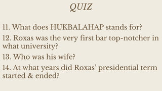 QUIZ
11. What does HUKBALAHAP stands for?
12. Roxas was the very first bar top-notcher in
what university?
13. Who was his wife?
14. At what years did Roxas’ presidential term
started & ended?
 
