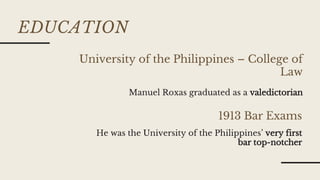 EDUCATION
1913 Bar Exams
University of the Philippines – College of
Law
He was the University of the Philippines’ very first
bar top-notcher
Manuel Roxas graduated as a valedictorian
 