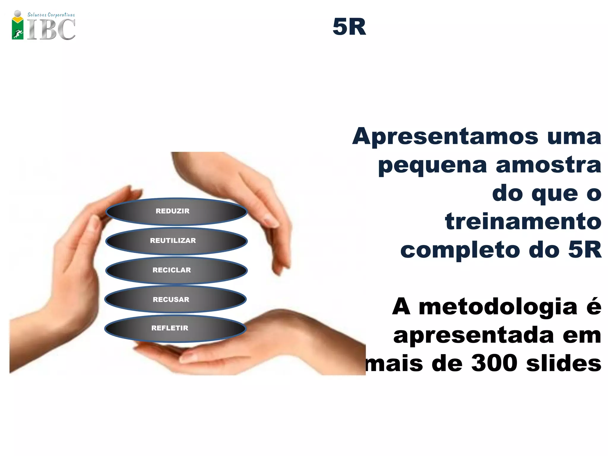 5R



              Apresentamos uma
               pequena amostra
                        do que o
                    treinamento
 REDUZIR




                 completo do 5R
REUTILIZAR



RECICLAR




               A metodologia é
RECUSAR




               apresentada em
REFLETIR




              mais de 300 slides
 