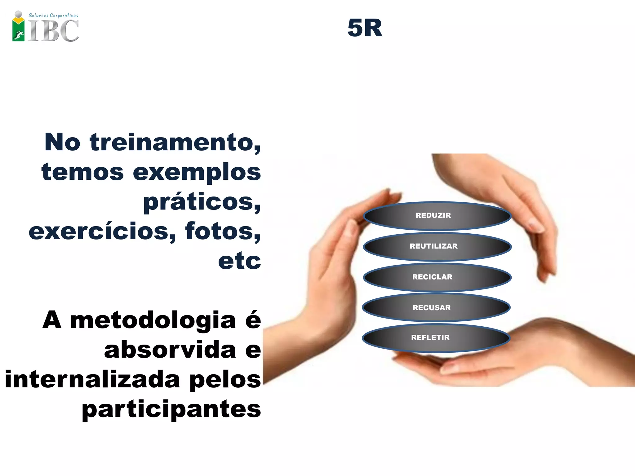5R



  No treinamento,
  temos exemplos
         práticos,          REDUZIR


 exercícios, fotos,        REUTILIZAR

                etc        RECICLAR




   A metodologia é
                           RECUSAR




       absorvida e
                           REFLETIR




internalizada pelos
      participantes
 