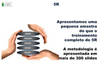 5R



              Apresentamos uma
               pequena amostra
                        do que o
                    treinamento
 REDUZIR




                 completo do 5R
REUTILIZAR



RECICLAR




               A metodologia é
RECUSAR




               apresentada em
REFLETIR




              mais de 300 slides
 