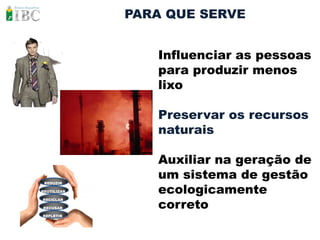 PARA QUE SERVE


                Influenciar as pessoas
                para produzir menos
                lixo

                Preservar os recursos
                naturais

                Auxiliar na geração de
                um sistema de gestão
                ecologicamente
 REDUZIR

REUTILIZAR



                correto
RECICLAR

RECUSAR

REFLETIR
 