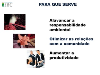 PARA QUE SERVE



   Alavancar a
   responsabilidade
   ambiental

   Otimizar as relações
   com a comunidade

   Aumentar a
   produtividade
 