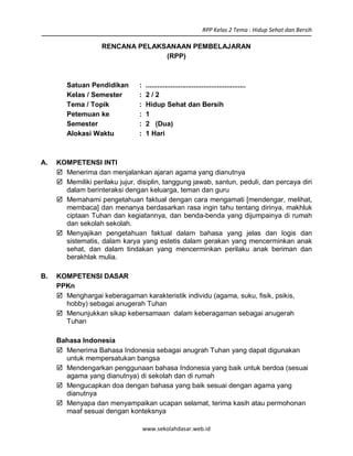 RPP Kelas 2 Tema : Hidup Sehat dan Bersih
www.sekolahdasar.web.id
RENCANA PELAKSANAAN PEMBELAJARAN
(RPP)
Satuan Pendidikan : ....................................................
Kelas / Semester : 2 / 2
Tema / Topik : Hidup Sehat dan Bersih
Petemuan ke : 1
Semester : 2 (Dua)
Alokasi Waktu : 1 Hari
A. KOMPETENSI INTI
 Menerima dan menjalankan ajaran agama yang dianutnya
 Memiliki perilaku jujur, disiplin, tanggung jawab, santun, peduli, dan percaya diri
dalam berinteraksi dengan keluarga, teman dan guru
 Memahami pengetahuan faktual dengan cara mengamati [mendengar, melihat,
membaca] dan menanya berdasarkan rasa ingin tahu tentang dirinya, makhluk
ciptaan Tuhan dan kegiatannya, dan benda-benda yang dijumpainya di rumah
dan sekolah sekolah.
 Menyajikan pengetahuan faktual dalam bahasa yang jelas dan logis dan
sistematis, dalam karya yang estetis dalam gerakan yang mencerminkan anak
sehat, dan dalam tindakan yang mencerminkan perilaku anak beriman dan
berakhlak mulia.
B. KOMPETENSI DASAR
PPKn
 Menghargai keberagaman karakteristik individu (agama, suku, fisik, psikis,
hobby) sebagai anugerah Tuhan
 Menunjukkan sikap kebersamaan dalam keberagaman sebagai anugerah
Tuhan
Bahasa Indonesia
 Menerima Bahasa Indonesia sebagai anugrah Tuhan yang dapat digunakan
untuk mempersatukan bangsa
 Mendengarkan penggunaan bahasa Indonesia yang baik untuk berdoa (sesuai
agama yang dianutnya) di sekolah dan di rumah
 Mengucapkan doa dengan bahasa yang baik sesuai dengan agama yang
dianutnya
 Menyapa dan menyampaikan ucapan selamat, terima kasih atau permohonan
maaf sesuai dengan konteksnya
 