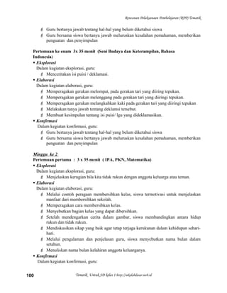 Rencanan Pelaksanaan Pembelajaran (RPP) Tematik
 Guru bertanya jawab tentang hal-hal yang belum diketahui siswa
 Guru bersama siswa bertanya jawab meluruskan kesalahan pemahaman, memberikan
penguatan dan penyimpulan
Pertemuan ke enam 3x 35 menit (Seni Budaya dan Keterampilan, Bahasa
Indonesia)
 Eksplorasi
Dalam kegiatan eksplorasi, guru:
 Menceritakan isi puisi / deklamasi.
 Elaborasi
Dalam kegiatan elaborasi, guru:
 Memperagakan gerakan melompat, pada gerakan tari yang diiring tepukan.
 Memperagakan gerakan melenggang pada gerakan tari yang diiringi tepukan.
 Memperagakan gerakan melangkahkan kaki pada gerakan tari yang diiringi tepukan
 Melakukan tanya jawab tentang deklamsi tersebut.
 Membuat kesimpulan tentang isi puisi/ lgu yang dideklamasikan.
 Konfirmasi
Dalam kegiatan konfirmasi, guru:
 Guru bertanya jawab tentang hal-hal yang belum diketahui siswa
 Guru bersama siswa bertanya jawab meluruskan kesalahan pemahaman, memberikan
penguatan dan penyimpulan
Minggu ke 2
Pertemuan pertama : 3 x 35 menit ( IPA, PKN, Matematika)
 Eksplorasi
Dalam kegiatan eksplorasi, guru:
 Menjelaskan kerugian bila kita tidak rukun dengan anggota keluarga atau teman.
 Elaborasi
Dalam kegiatan elaborasi, guru:
 Melalui contoh peragaan membersihkan kelas, siswa termotivasi untuk menjelaskan
manfaat dari membersihkan sekolah.
 Memperagakan cara membersihkan kelas.
 Menyebutkan bagian kelas yang dapat dibersihkan.
 Setelah mendengarkan cerita dalam gambar, siswa membandingkan antara hidup
rukun dan tidak rukun.
 Mendiskusikan sikap yang baik agar tetap terjaga kerukunan dalam kehidupan sehari-
hari.
 Melalui pengalaman dan penjelasan guru, siswa menyebutkan nama bulan dalam
setahun.
 Menuliskan nama bulan kelahiran anggota keluarganya.
 Konfirmasi
Dalam kegiatan konfirmasi, guru:
Tematik Untuk SD kelas 1 http://sekolahdasar.web.id100
 