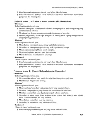 Rencanan Pelaksanaan Pembelajaran (RPP) Tematik
 Guru bertanya jawab tentang hal-hal yang belum diketahui siswa
 Guru bersama siswa bertanya jawab meluruskan kesalahan pemahaman, memberikan
penguatan dan penyimpulan
Pertemuan ke dua 3 x 35 menit ( Bahasa Indonesia, IPS, Matematika )
 Eksplorasi
Dalam kegiatan eksplorasi, guru:
 Melalui cerita guru, siswa termotivasi untuk mennyampaikan peristiwa penting yang
dialami sehari di sekolah.
 Mendengarkan dengan sungguh-sungguh ketika temannya bercerita.
 Melalui pengalaman, siswa dapat menjelaskan tentang kasih sayang orang tua tidak
ada yang menggantikannya.
 Elaborasi
Dalam kegiatan elaborasi, guru:
 Menyebutkan bukti kasih sayang orang tua terhadap anaknya.
 Menyebutkan sikap yang terpuji seorang anak kepada orang tuanya.
 Mengucapkan doa yang khusus untuk orang tua.
 Menyusun kegiatan, peristiwa pada tiap bulannya.
 Menuliskan nama bulan kelahiran temannya.
 Konfirmasi
Dalam kegiatan konfirmasi, guru:
 Guru bertanya jawab tentang hal-hal yang belum diketahui siswa
 Guru bersama siswa bertanya jawab meluruskan kesalahan pemahaman, memberikan
penguatan dan penyimpulan
Pertemuan ke tiga 2 x 35 menit ( Bahasa Indonesia, Matematika )
 Eksplorasi
Dalam kegiatan eksplorasi, guru:
 Mengamati kartu huruf yang sudah dipelajari dan dirangkai menjadi kata.
 Membacanya dengan suara nyaring.
 Elaborasi
Dalam kegiatan elaborasi, guru:
 Menyusun huruf tambahan y,g,j dengan huruf yang sudah dipelajari.
 Membuat kata yang baru, yang disusun dari huruf lama dan huruf baru.
 Membaca susunan kata yang digabung menjadi kalimat sederhana.
 Menyebutkan nama bulan dalam setahun secara berurut dari bulan ke satu sampai
bulan ke dua belas tanpa ada yang terlewat.
 Menyebutkan jumlah hari pada tiap bulannya.
 Menyebutkan nama bulan yang jumlahnya 30 hari.
 Konfirmasi
Dalam kegiatan konfirmasi, guru:
 Guru bertanya jawab tentang hal-hal yang belum diketahui siswa
Tematik Untuk SD kelas 1 http://sekolahdasar.web.id 101
 