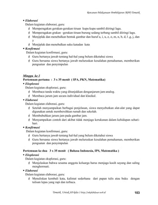 Rencanan Pelaksanaan Pembelajaran (RPP) Tematik
 Elaborasi
Dalam kegiatan elaborasi, guru:
 Memperagakan gerakan-gerakan tiruan kupu kupu sambil diiringi lagu.
 Memperagakan grakan –gerakan tiruan burung sedang terbang sambil diiringi lagu.
 Menjiplak dan menebalkan bentuk gambar dan huruf a, i, u, e, o, m, n, b, d, l ,g, j, dan
y
 Menjiplak dan menebalkan suku katadan kata
 Konfirmasi
Dalam kegiatan konfirmasi, guru:
 Guru bertanya jawab tentang hal-hal yang belum diketahui siswa
 Guru bersama siswa bertanya jawab meluruskan kesalahan pemahaman, memberikan
penguatan dan penyimpulan
Minggu ke 3
Pertemuan pertama : 3 x 35 menit ( IPA, PKN, Matematika)
 Eksplorasi
Dalam kegiatan eksplorasi, guru:
 Membaca tanda waktu yang ditunjukkan denganjarum jam analog.
 Membaca jarum jam secara individual dan klasikal.
 Elaborasi
Dalam kegiatan elaborasi, guru:
 Setelah menyampaikan berbagai penjelasan, siswa menyebutkan alat-alat yang dapat
digunakan untuk membersihkan rumah dan sekolah.
 Membubuhkan jarum jam pada gambar jam.
 Menyampaikan contoh dari akibat tidak menjaga kerukunan dalam kehidupan sehari-
hari.
 Konfirmasi
Dalam kegiatan konfirmasi, guru:
 Guru bertanya jawab tentang hal-hal yang belum diketahui siswa
 Guru bersama siswa bertanya jawab meluruskan kesalahan pemahaman, memberikan
penguatan dan penyimpulan
Pertemuan ke dua 3 x 35 menit ( Bahasa Indonesia, IPS, Matematika )
 Eksplorasi
Dalam kegiatan eksplorasi, guru:
 Menjelaskan bahwa sesama anggota keluarga harus menjaga kasih sayang dan saling
menghormati.
 Elaborasi
Dalam kegiatan elaborasi, guru:
 Menuliskan kembali kata, kalimat sederhana dari papan tulis atau buku dengan
tulisan lepas yang rapi dan terbaca.
Tematik Untuk SD kelas 1 http://sekolahdasar.web.id 103
 