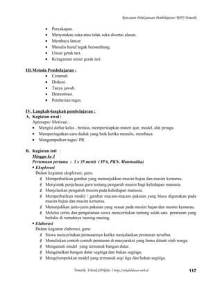 Rencanan Pelaksanaan Pembelajaran (RPP) Tematik
• Percakapan.
• Menyatakan suka atau tidak suka disertai alasan.
• Membaca lancar
• Menulis huruf tegak bersambung.
• Unsur gerak tari.
• Keragaman unsur gerak tari.
III.Metoda Pembelajaran :
• Ceramah
• Diskusi.
• Tanya jawab.
• Demontrasi.
• Pemberian tugas.
IV. Langkah-langkah pembelajaran :
A. Kegiatan awal :
Apresepsi/ Motivasi :
• Mengisi daftar kelas , berdoa, mempersiapkan materi ajar, model, alat peraga.
• Memperingatkan cara duduk yang baik ketika menulis, membaca.
• Mengumpulkan tugas/ PR
B. Kegiatan inti :
Minggu ke 1
Pertemuan pertama : 3 x 35 menit ( IPA, PKN, Matematika)
 Eksplorasi
Dalam kegiatan eksplorasi, guru:
 Memperhatikan gambar yang menunjukkan musim hujan dan musim kemarau.
 Menyimak penjelasan guru tentang pengaruh musim bagi kehidupan manusia.
 Menjelaskan pengaruh musim pada kehidupan manusia.
 Memperhatikan model / gambar macam-macam pakaian yang biasa digunakan pada
musim hujan dan musim kemarau.
 Menunjukkan jenis-jenis pakaian yang sesuai pada musim hujan dan musim kemarau.
 Melalui cerita dan pengalaman siswa menceritakan tentang salah satu peraturan yang
berlaku di rumahnya masing-masing.
 Elaborasi
Dalam kegiatan elaborasi, guru:
 Siswa menceritakan perasaannya ketika menjalankan peraturan tersebut.
 Menuliskan contoh-contoh peraturan di masyarakat yang harus ditaati oleh warga.
 Mengamati model yang termasuk bangun datar.
 Mengenalkan bangun datar segitiga dan bukan segitiga.
 Mengelompokkan model yang termasuk segi tiga dan bukan segitiga.
Tematik Untuk SD kelas 1 http://sekolahdasar.web.id 117
 