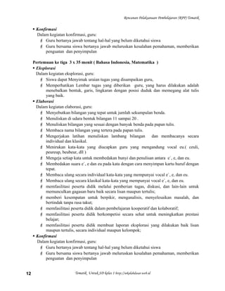 Rencanan Pelaksanaan Pembelajaran (RPP) Tematik
 Konfirmasi
Dalam kegiatan konfirmasi, guru:
 Guru bertanya jawab tentang hal-hal yang belum diketahui siswa
 Guru bersama siswa bertanya jawab meluruskan kesalahan pemahaman, memberikan
penguatan dan penyimpulan
Pertemuan ke tiga 3 x 35 menit ( Bahasa Indonesia, Matematika )
 Eksplorasi
Dalam kegiatan eksplorasi, guru:
 Siswa dapat Menyimak uraian tugas yang disampaikan guru,
 Memperhatikan Lembar tugas yang diberikan guru, yang harus dilakukan adalah
menebalkan bentuk, garis, lingkaran dengan posisi duduk dan memegang alat tulis
yang baik.
 Elaborasi
Dalam kegiatan elaborasi, guru:
 Menyebutkan bilangan yang tepat untuk jumlah sekumpulan benda.
 Menuliskan di udara bentuk bilangan 11 sampai 20 .
 Menuliskan bilangan yang sesuai dengan banyak benda pada papan tulis.
 Membaca nama bilangan yang tertera pada papan tulis.
 Mengerjakan latihan menuliskan lambang bilangan dan membacanya secara
individual dan klasikal.
 Menirukan kata-kata yang diucapkan guru yang mengandung vocal eu.( ceuli,
peureup, beubeur, dll )
 Mengeja setiap kata untuk membedakan bunyi dan penulisan antara e`, e, dan eu.
 Membedakan suara e`, e dan eu pada kata dengan cara menyimpan kartu huruf dengan
tepat.
 Membaca ulang secara individual kata-kata yang mempunyai vocal e`, e, dan eu.
 Membaca ulang secara klasikal kata-kata yang mempunyai vocal e`, e, dan eu.
 memfasilitasi peserta didik melalui pemberian tugas, diskusi, dan lain-lain untuk
memunculkan gagasan baru baik secara lisan maupun tertulis;
 memberi kesempatan untuk berpikir, menganalisis, menyelesaikan masalah, dan
bertindak tanpa rasa takut;
 memfasilitasi peserta didik dalam pembelajaran kooperatif dan kolaboratif;
 memfasilitasi peserta didik berkompetisi secara sehat untuk meningkatkan prestasi
belajar;
 memfasilitasi peserta didik membuat laporan eksplorasi yang dilakukan baik lisan
maupun tertulis, secara individual maupun kelompok;
 Konfirmasi
Dalam kegiatan konfirmasi, guru:
 Guru bertanya jawab tentang hal-hal yang belum diketahui siswa
 Guru bersama siswa bertanya jawab meluruskan kesalahan pemahaman, memberikan
penguatan dan penyimpulan
Tematik Untuk SD kelas 1 http://sekolahdasar.web.id12
 