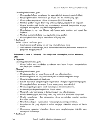 Rencanan Pelaksanaan Pembelajaran (RPP) Tematik
Dalam kegiatan elaborasi, guru:
 Mengucapkan kalimat permohonan ijin secara klasikal, kelompok dan individual.
 Mengucapkan kalimat permohonan ijin dengan lafal dan intonasi yang tepat.
 Memeragakan pengucapan kalimat permohonan ijin di depan kelas
 Membuat gambar bangun datar yang termasuk segitiga, segiempat dan lingkaran.
 Mencari contoh-contoh benda yang permukaannya termasuk bangun datar segitiga,
segiempat, dan lingkaran yang ada di lingkungan siswa
 Menyebutkan ciri-ciri yang khusus pada bangun datar segitiga, segi empat dan
lingkaran.
 Membuat kalimat sederhana yang tepat untuk setiap gambar.
 Mengucapkan kalimat dengan intonasi dan lafal yang baik.
 Konfirmasi
Dalam kegiatan konfirmasi, guru:
 Guru bertanya jawab tentang hal-hal yang belum diketahui siswa
 Guru bersama siswa bertanya jawab meluruskan kesalahan pemahaman, memberikan
penguatan dan penyimpulan
Pertemuan ke enam 4 x 35 menit (Seni Budaya dan Keterampilan, Bahasa Indonesia,
IPS)
 Eksplorasi
Dalam kegiatan eksplorasi, guru:
 Memperhatikan cara melakukan percakapan yang benar dengan memperhatikan
teks percakapan sederhana.
 Elaborasi
Dalam kegiatan elaborasi, guru:
 Melakukan gerakan tari sesuai dengan gerak yang telah ditentukan.
 Melakukan gerakan tari yang sesuai antar gerakan dan sesama penari lainnya.
 Menari sesuai dengan tepuk dan irama.
 Berlatih melafalkan teks percakapan dengan teman sebangku dengan bimbingan guru.
 Mengucapkan kalimat percakapan dengan suara nyaring secara klasikal.
 Melakukan pembagian peran untuk memeragakan percakapan tersebut.
 Melakukan percakapan di depan kelas dengan teman.
 Menjawab pertanyaan tentang isi dari percakapan yang telah dilakukan.
 Memberikan tanggapan positif bagi siswa yang melakukan percakapan dengan baik.
 Melalui pengalaman dan pengamatan, siswa menjelaskan manfaat menjaga
kebersihan rumah.
 Menyebutkan bagian –bagian dalam rumah yang harus sering dibersihkan.
 Menyebutkan alat yang digunakan dalam menjaga kebersihan ruangan di dalam
rumah.
 Menggambar peralatan kebersihan, dengan cara menghubungkan titik-titik yang
tertera pada lembar tugas.
 Konfirmasi
Tematik Untuk SD kelas 1 http://sekolahdasar.web.id120
 