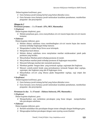 Rencanan Pelaksanaan Pembelajaran (RPP) Tematik
Dalam kegiatan konfirmasi, guru:
 Guru bertanya jawab tentang hal-hal yang belum diketahui siswa
 Guru bersama siswa bertanya jawab meluruskan kesalahan pemahaman, memberikan
penguatan dan penyimpulan
Minggu ke 2
Pertemuan pertama : 3 x 35 menit ( IPA, PKN, Matematika)
 Eksplorasi
Dalam kegiatan eksplorasi, guru:
 Melalui penjelasan guru, siswa menyebutkan ciri-ciri musim hujan dan ciri-ciri musim
kemarau.
 Elaborasi
Dalam kegiatan elaborasi, guru:
 Melalui diskusi sederhana siswa membandingkan ciri-ciri musim hujan dan musim
kemarau terhadap lingkungan hidup manusia.
 Mengerjakan Lembar Kerja Siswa secar kelompok.
 Melaporkan hasil diskusi.
 Melalui diskusi sederhana siswa menjelaskan manfaat melaksanakan/ patuh pada
peraturan yang berlaku.
 Menyebutkan Manfaat patuh terhadap peraturan di rumah.
 Menyebutkan manfaat patuh terhadap peraturan di lingkungan masyarakat.
 Mencatat beberapa manfaat dari mematuhi peraturan.
 Membuat gambar bangun datar yang termasuk segitiga, segiempat dan lingkaran.
 Mencari contoh-contoh benda yang permukaannya termasuk bangun datar segitiga,
segiempat, dan lingkaran yang ada di lingkungan siswa
 Menyebutkan ciri-ciri yang khusus p[ada bangundatar segitiga, segi empat dan
lingkaran.
 Konfirmasi
Dalam kegiatan konfirmasi, guru:
 Guru bertanya jawab tentang hal-hal yang belum diketahui siswa
 Guru bersama siswa bertanya jawab meluruskan kesalahan pemahaman, memberikan
penguatan dan penyimpulan
Pertemuan ke dua 3 x 35 menit ( Bahasa Indonesia, IPS, Matematika )
 Eksplorasi
Dalam kegiatan eksplorasi, guru:
 Memperhatikan cara melakukan percakapan yang benar dengan memperhatikan
teks percakapan sederhana.
 Elaborasi
Dalam kegiatan elaborasi, guru:
 Berlatih melafalkan teks percakapan dengan teman sebangku dengan bimbingan guru.
 Mengucapkan kalimat percakapan dengan suara nyaring secara klasikal.
Tematik Untuk SD kelas 1 http://sekolahdasar.web.id 121
 