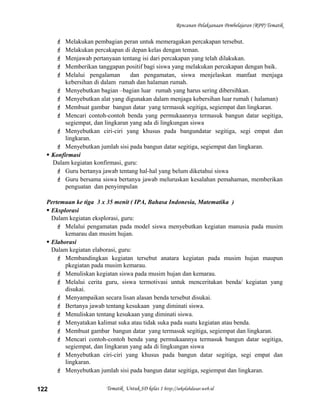 Rencanan Pelaksanaan Pembelajaran (RPP) Tematik
 Melakukan pembagian peran untuk memeragakan percakapan tersebut.
 Melakukan percakapan di depan kelas dengan teman.
 Menjawab pertanyaan tentang isi dari percakapan yang telah dilakukan.
 Memberikan tanggapan positif bagi siswa yang melakukan percakapan dengan baik.
 Melalui pengalaman dan pengamatan, siswa menjelaskan manfaat menjaga
kebersihan di dalam rumah dan halaman rumah.
 Menyebutkan bagian –bagian luar rumah yang harus sering dibersihkan.
 Menyebutkan alat yang digunakan dalam menjaga kebersihan luar rumah ( halaman)
 Membuat gambar bangun datar yang termasuk segitiga, segiempat dan lingkaran.
 Mencari contoh-contoh benda yang permukaannya termasuk bangun datar segitiga,
segiempat, dan lingkaran yang ada di lingkungan siswa
 Menyebutkan ciri-ciri yang khusus pada bangundatar segitiga, segi empat dan
lingkaran.
 Menyebutkan jumlah sisi pada bangun datar segitiga, segiempat dan lingkaran.
 Konfirmasi
Dalam kegiatan konfirmasi, guru:
 Guru bertanya jawab tentang hal-hal yang belum diketahui siswa
 Guru bersama siswa bertanya jawab meluruskan kesalahan pemahaman, memberikan
penguatan dan penyimpulan
Pertemuan ke tiga 3 x 35 menit ( IPA, Bahasa Indonesia, Matematika )
 Eksplorasi
Dalam kegiatan eksplorasi, guru:
 Melalui pengamatan pada model siswa menyebutkan kegiatan manusia pada musim
kemarau dan musim hujan.
 Elaborasi
Dalam kegiatan elaborasi, guru:
 Membandingkan kegiatan tersebut anatara kegiatan pada musim hujan maupun
pkegiatan pada musim kemarau.
 Menuliskan kegiatan siswa pada musim hujan dan kemarau.
 Melalui cerita guru, siswa termotivasi untuk menceritakan benda/ kegiatan yang
disukai.
 Menyampaikan secara lisan alasan benda tersebut disukai.
 Bertanya jawab tentang kesukaan yang diminati siswa.
 Menuliskan tentang kesukaan yang diminati siswa.
 Menyatakan kalimat suka atau tidak suka pada suatu kegiatan atau benda.
 Membuat gambar bangun datar yang termasuk segitiga, segiempat dan lingkaran.
 Mencari contoh-contoh benda yang permukaannya termasuk bangun datar segitiga,
segiempat, dan lingkaran yang ada di lingkungan siswa
 Menyebutkan ciri-ciri yang khusus pada bangun datar segitiga, segi empat dan
lingkaran.
 Menyebutkan jumlah sisi pada bangun datar segitiga, segiempat dan lingkaran.
Tematik Untuk SD kelas 1 http://sekolahdasar.web.id122
 