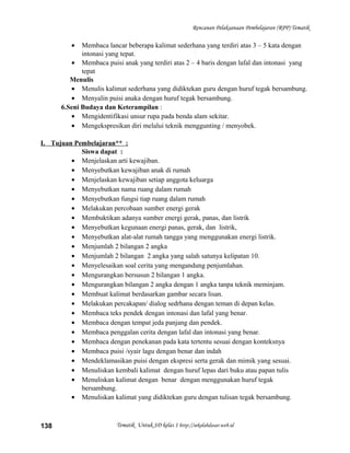 Rencanan Pelaksanaan Pembelajaran (RPP) Tematik
• Membaca lancar beberapa kalimat sederhana yang terdiri atas 3 – 5 kata dengan
intonasi yang tepat.
• Membaca puisi anak yang terdiri atas 2 – 4 baris dengan lafal dan intonasi yang
tepat
Menulis
• Menulis kalimat sederhana yang didiktekan guru dengan huruf tegak bersambung.
• Menyalin puisi anaka dengan huruf tegak bersambung.
6.Seni Budaya dan Keterampilan :
• Mengidentifikasi unsur rupa pada benda alam sekitar.
• Mengekspresikan diri melalui teknik menggunting / menyobek.
I. Tujuan Pembelajaran** :
Siswa dapat :
• Menjelaskan arti kewajiban.
• Menyebutkan kewajiban anak di rumah
• Menjelaskan kewajiban setiap anggota keluarga
• Menyebutkan nama ruang dalam rumah
• Menyebutkan fungsi tiap ruang dalam rumah
• Melakukan percobaan sumber energi gerak
• Membuktikan adanya sumber energi gerak, panas, dan listrik
• Menyebutkan kegunaan energi panas, gerak, dan listrik,
• Menyebutkan alat-alat rumah tangga yang menggunakan energi listrik.
• Menjumlah 2 bilangan 2 angka
• Menjumlah 2 bilangan 2 angka yang salah satunya kelipatan 10.
• Menyelesaikan soal cerita yang mengandung penjumlahan.
• Mengurangkan bersusun 2 bilangan 1 angka.
• Mengurangkan bilangan 2 angka dengan 1 angka tanpa teknik meminjam.
• Membuat kalimat berdasarkan gambar secara lisan.
• Melakukan percakapan/ dialog sedrhana dengan teman di depan kelas.
• Membaca teks pendek dengan intonasi dan lafal yang benar.
• Membaca dengan tempat jeda panjang dan pendek.
• Membaca penggalan cerita dengan lafal dan intonasi yang benar.
• Membaca dengan penekanan pada kata tertentu sesuai dengan konteksnya
• Membaca puisi /syair lagu dengan benar dan indah
• Mendeklamasikan puisi dengan ekspresi serta gerak dan mimik yang sesuai.
• Menuliskan kembali kalimat dengan huruf lepas dari buku atau papan tulis
• Menuliskan kalimat dengan benar dengan menggunakan huruf tegak
bersambung.
• Menuliskan kalimat yang didiktekan guru dengan tulisan tegak bersambung.
Tematik Untuk SD kelas 1 http://sekolahdasar.web.id138
 