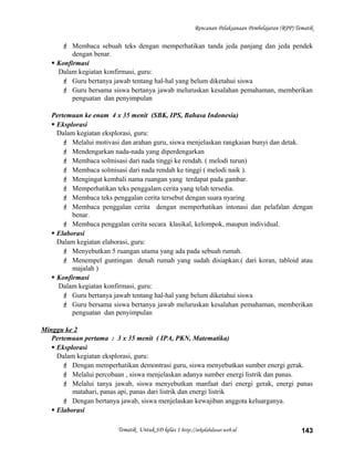 Rencanan Pelaksanaan Pembelajaran (RPP) Tematik
 Membaca sebuah teks dengan memperhatikan tanda jeda panjang dan jeda pendek
dengan benar.
 Konfirmasi
Dalam kegiatan konfirmasi, guru:
 Guru bertanya jawab tentang hal-hal yang belum diketahui siswa
 Guru bersama siswa bertanya jawab meluruskan kesalahan pemahaman, memberikan
penguatan dan penyimpulan
Pertemuan ke enam 4 x 35 menit (SBK, IPS, Bahasa Indonesia)
 Eksplorasi
Dalam kegiatan eksplorasi, guru:
 Melalui motivasi dan arahan guru, siswa menjelaskan rangkaian bunyi dan detak.
 Mendengarkan nada-nada yang diperdengarkan
 Membaca solmisasi dari nada tinggi ke rendah. ( melodi turun)
 Membaca solmisasi dari nada rendah ke tinggi ( melodi naik ).
 Mengingat kembali nama ruangan yang terdapat pada gambar.
 Memperhatikan teks penggalam cerita yang telah tersedia.
 Membaca teks penggalan cerita tersebut dengan suara nyaring
 Membaca penggalan cerita dengan memperhatikan intonasi dan pelafalan dengan
benar.
 Membaca penggalan cerita secara klasikal, kelompok, maupun individual.
 Elaborasi
Dalam kegiatan elaborasi, guru:
 Menyebutkan 5 ruangan utama yang ada pada sebuah rumah.
 Menempel guntingan denah rumah yang sudah disiapkan.( dari koran, tabloid atau
majalah )
 Konfirmasi
Dalam kegiatan konfirmasi, guru:
 Guru bertanya jawab tentang hal-hal yang belum diketahui siswa
 Guru bersama siswa bertanya jawab meluruskan kesalahan pemahaman, memberikan
penguatan dan penyimpulan
Minggu ke 2
Pertemuan pertama : 3 x 35 menit ( IPA, PKN, Matematika)
 Eksplorasi
Dalam kegiatan eksplorasi, guru:
 Dengan memperhatikan demontrasi guru, siswa menyebutkan sumber energi gerak.
 Melalui percobaan , siswa menjelaskan adanya sumber energi listrik dan panas.
 Melalui tanya jawab, siswa menyebutkan manfaat dari energi gerak, energi panas
matahari, panas api, panas dari listrik dan energi listrik
 Dengan bertanya jawab, siswa menjelaskan kewajiban anggota keluarganya.
 Elaborasi
Tematik Untuk SD kelas 1 http://sekolahdasar.web.id 143
 