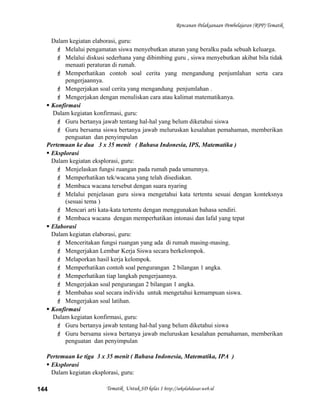 Rencanan Pelaksanaan Pembelajaran (RPP) Tematik
Dalam kegiatan elaborasi, guru:
 Melalui pengamatan siswa menyebutkan aturan yang beralku pada sebuah keluarga.
 Melalui diskusi sederhana yang dibimbing guru , siswa menyebutkan akibat bila tidak
menaati peraturan di rumah.
 Memperhatikan contoh soal cerita yang mengandung penjumlahan serta cara
pengerjaannya.
 Mengerjakan soal cerita yang mengandung penjumlahan .
 Mengerjakan dengan menuliskan cara atau kalimat matematikanya.
 Konfirmasi
Dalam kegiatan konfirmasi, guru:
 Guru bertanya jawab tentang hal-hal yang belum diketahui siswa
 Guru bersama siswa bertanya jawab meluruskan kesalahan pemahaman, memberikan
penguatan dan penyimpulan
Pertemuan ke dua 3 x 35 menit ( Bahasa Indonesia, IPS, Matematika )
 Eksplorasi
Dalam kegiatan eksplorasi, guru:
 Menjelaskan fungsi ruangan pada rumah pada umumnya.
 Memperhatikan tek/wacana yang telah disediakan.
 Membaca wacana tersebut dengan suara nyaring
 Melalui penjelasan guru siswa mengetahui kata tertentu sesuai dengan konteksnya
(sesuai tema )
 Mencari arti kata-kata tertentu dengan menggunakan bahasa sendiri.
 Membaca wacana dengan memperhatikan intonasi dan lafal yang tepat
 Elaborasi
Dalam kegiatan elaborasi, guru:
 Menceritakan fungsi ruangan yang ada di rumah masing-masing.
 Mengerjakan Lembar Kerja Siswa secara berkelompok.
 Melaporkan hasil kerja kelompok.
 Memperhatikan contoh soal pengurangan 2 bilangan 1 angka.
 Memperhatikan tiap langkah pengerjaannya.
 Mengerjakan soal pengurangan 2 bilangan 1 angka.
 Membahas soal secara individu untuk mengetahui kemampuan siswa.
 Mengerjakan soal latihan.
 Konfirmasi
Dalam kegiatan konfirmasi, guru:
 Guru bertanya jawab tentang hal-hal yang belum diketahui siswa
 Guru bersama siswa bertanya jawab meluruskan kesalahan pemahaman, memberikan
penguatan dan penyimpulan
Pertemuan ke tiga 3 x 35 menit ( Bahasa Indonesia, Matematika, IPA )
 Eksplorasi
Dalam kegiatan eksplorasi, guru:
Tematik Untuk SD kelas 1 http://sekolahdasar.web.id144
 