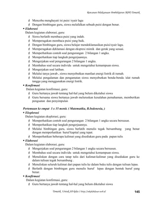 Rencanan Pelaksanaan Pembelajaran (RPP) Tematik
 Mencoba menghayati isi puisi /syair lagu
 Dengan bimbingan guru, siswa melafalkan sebuah puisi dengan benar.
 Elaborasi
Dalam kegiatan elaborasi, guru:
 Siswa berlatih membaca puisi yang indah.
 Memperagakan membaca puisi yang baik.
 Dengan bimbingan guru, siswa belajar mendeklamasikan puisi/syair lagu.
 Memperagakan deklamasi dengan ekspresi mimik dan gerak yang sesuai.
 Memperhatikan contoh soal pengurangan 2 bilangan 1 angka.
 Memperhatikan tiap langkah pengerjaannya.
 Mengerjakan soal pengurangan 2 bilangan 1 angka.
 Membahas soal secara individu untuk mengetahui kemampuan siswa.
 Mengerjakan soal latihan.
 Melalui tanya jawab , siswa menyebutkan manfaat energi listrik di rumah.
 Melalui pengalaman dan pengamatan siswa menyebutkan benda-benda /alat rumah
tangga yang menggunakan energi listrik.
 Konfirmasi
Dalam kegiatan konfirmasi, guru:
 Guru bertanya jawab tentang hal-hal yang belum diketahui siswa
 Guru bersama siswa bertanya jawab meluruskan kesalahan pemahaman, memberikan
penguatan dan penyimpulan
Pertemuan ke empat 3 x 35 menit. ( Matematika, B.Indonesia, )
 Eksplorasi
Dalam kegiatan eksplorasi, guru:
 Memperhatikan contoh soal pengurangan 2 bilangan 1 angka secara bersusun.
 Memperhatikan tiap langkah pengerjaannya.
 Melalui bimbingan guru, siswa berlatih menulis tegak bersambung yang benar
dengan memperhatikan huruf kapital yang tepat.
 Memperhatikan beberapa kalimat yang disediakan guru pada papan tulis
 Elaborasi
Dalam kegiatan elaborasi, guru:
 Mengerjakan soal pengurangan 2 bilangan 1 angka secara bersusun.
 Membahas soal secara individu untuk mengetahui kemampuan siswa.
 Menuliskan dengan cara tatap tulis dari kalimat-kalimat yang disediakan guru ke
dalam tulisan tegak bersambung .
 Menuliskan seluruh kalimat dari papan tulis ke dalam buku tulis dengan tulisan lepas.
 Berlatih dengan bimbingan guru menulis huruf lepas dengan bentuk huruf yang
benar.
 Konfirmasi
Dalam kegiatan konfirmasi, guru:
 Guru bertanya jawab tentang hal-hal yang belum diketahui siswa
Tematik Untuk SD kelas 1 http://sekolahdasar.web.id 145
 