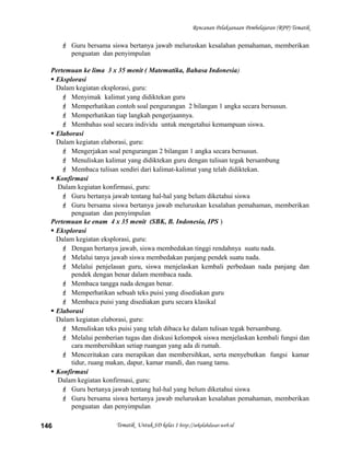 Rencanan Pelaksanaan Pembelajaran (RPP) Tematik
 Guru bersama siswa bertanya jawab meluruskan kesalahan pemahaman, memberikan
penguatan dan penyimpulan
Pertemuan ke lima 3 x 35 menit ( Matematika, Bahasa Indonesia)
 Eksplorasi
Dalam kegiatan eksplorasi, guru:
 Menyimak kalimat yang didiktekan guru
 Memperhatikan contoh soal pengurangan 2 bilangan 1 angka secara bersusun.
 Memperhatikan tiap langkah pengerjaannya.
 Membahas soal secara individu untuk mengetahui kemampuan siswa.
 Elaborasi
Dalam kegiatan elaborasi, guru:
 Mengerjakan soal pengurangan 2 bilangan 1 angka secara bersusun.
 Menuliskan kalimat yang didiktekan guru dengan tulisan tegak bersambung
 Membaca tulisan sendiri dari kalimat-kalimat yang telah didiktekan.
 Konfirmasi
Dalam kegiatan konfirmasi, guru:
 Guru bertanya jawab tentang hal-hal yang belum diketahui siswa
 Guru bersama siswa bertanya jawab meluruskan kesalahan pemahaman, memberikan
penguatan dan penyimpulan
Pertemuan ke enam 4 x 35 menit (SBK, B. Indonesia, IPS )
 Eksplorasi
Dalam kegiatan eksplorasi, guru:
 Dengan bertanya jawab, siswa membedakan tinggi rendahnya suatu nada.
 Melalui tanya jawab siswa membedakan panjang pendek suatu nada.
 Melalui penjelasan guru, siswa menjelaskan kembali perbedaan nada panjang dan
pendek dengan benar dalam membaca nada.
 Membaca tangga nada dengan benar.
 Memperhatikan sebuah teks puisi yang disediakan guru
 Membaca puisi yang disediakan guru secara klasikal
 Elaborasi
Dalam kegiatan elaborasi, guru:
 Menuliskan teks puisi yang telah dibaca ke dalam tulisan tegak bersambung.
 Melalui pemberian tugas dan diskusi kelompok siswa menjelaskan kembali fungsi dan
cara membersihkan setiap ruangan yang ada di rumah.
 Menceritakan cara merapikan dan membersihkan, serta menyebutkan fungsi kamar
tidur, ruang makan, dapur, kamar mandi, dan ruang tamu.
 Konfirmasi
Dalam kegiatan konfirmasi, guru:
 Guru bertanya jawab tentang hal-hal yang belum diketahui siswa
 Guru bersama siswa bertanya jawab meluruskan kesalahan pemahaman, memberikan
penguatan dan penyimpulan
Tematik Untuk SD kelas 1 http://sekolahdasar.web.id146
 