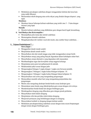 Rencanan Pelaksanaan Pembelajaran (RPP) Tematik
• Melakukan percakapan sederhana dengan menggunakan kalimat dan kosa kata
yang sudah dikuasai.
• Memerankan tokoh dongeng atau cerita rakyat yang disukai dengan ekspresi yang
tepat.
Membaca
• Membaca lancar beberapa kalimat sederhana yang terdiri atas 3 – 5 kata dengan
intonasi yang tepat
Menulis
• Menulis kalimat sederhana yang didiktekan guru dengan huruf tegak bersambung.
6. Seni Budaya dan Keterampilan :
• Menampilkan pola irama dan melodi sederhana
• Memeragakan dinamik sederhana
• Mengekspresikan diri melalui vocal alat musik, atau sumber bunyi sederhana. .
I. Tujuan Pembelajaran** :
Siswa dapat :
• Menggambar denah rumah sendiri
• Menjelaskan denah rumah sendiri.
• Menyebutkan alat-alat rumah tangga yang tidak menggunakan energi listrik
• Menyebutkan energi yang paling banyak digunakan dalam kehidupan sehari-hari.
• Menyebutkan energi alternative yang digunakan oleh masyarakat.
• Membandingkan tugas dan kewajiban setiap anggota keluarga.
• Menjelaskan jenis-jenis kewajibanmurid di sekolah.
• Melaksanakan piket sesuai dengan jadw
• Mengurangkan bilangan 2 angka dengan 1 angka cara bersusun pendek.
• Mengurangkan 2 bilangan 2 angka kedua bilangan kelipatan 10.
• Mengurangkan 2 bilangan 2 angka kedua bilangan bukan kelipatan 10.
• Menyelesaikan soal cerita yang mengandung pengurangan
• Memecahkan masalah sehari-hari yang mengandung penjumlahan dan
pengurangan
• Meniru atau mengulang deskripsi benda-benda sesuai deskripsi guru
• Menentukan nama benda yang dideskripsikan guru sesuai dengan cirri-cirinya.
• Mendeskripsikan benda-benda lain dengan bimbingan guru.
• Mendengarkan dongeng yang dibacakan guru dengan penuh perhatian.
• Menyebutkan tokoh dalam dongeng
• Menjelaskan sifat dan perilaku tokoh dalam dongeng.
• Menjawab pertanyan yang berhubungan dengan isi dongeng.
• Menceritakan kembali isi dongeng dengan kalimat sendiri.
• Melakukan percakapan/dialog sederhana sesuai dengan tema secara berpasangan
dengan teman dengan bimbingan guru.
Tematik Untuk SD kelas 1 http://sekolahdasar.web.id156
 