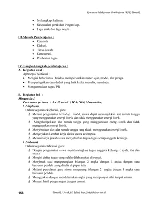 Rencanan Pelaksanaan Pembelajaran (RPP) Tematik
• Mel;engkapi kalimat.
• Kesesuaian gerak dan iringan lagu.
• Lagu anak dan lagu wajib..
III.Metoda Pembelajaran :
• Ceramah
• Diskusi.
• Tanya jawab.
• Demontrasi.
• Pemberian tugas.
IV. Langkah-langkah pembelajaran :
A. Kegiatan awal :
Apresepsi/ Motivasi :
• Mengisi daftar kelas , berdoa, mempersiapkan materi ajar, model, alat peraga.
• Memperingatkan cara duduk yang baik ketika menulis, membaca.
• Mengumpulkan tugas/ PR
B. Kegiatan inti :
Minggu ke 1
Pertemuan pertama : 3 x 35 menit ( IPA, PKN, Matematika)
 Eksplorasi
Dalam kegiatan eksplorasi, guru:
 Melalui pengamatan terhadap model, siswa dapat menunjukkan alat rumah tangga
yang menggunakan energi listrik dan tidak menggunakan energi listrik.
 Mengelompokkan alat rumah tangga yang menggunakan energi listrik dan tidak
mengguankan energi listrik.
 Menyebutkan alat-alat rumah tangga yang tidak menggunakan energi listrik.
 Mengerjakan Lembar kerja siswa secara kelompok.
 Melalui tanya jawab siswa menyebutkan tugas-tugas setiap anggota keluarga.
 Elaborasi
Dalam kegiatan elaborasi, guru:
 Dengan pengamatan siswa membandingkan tugas anggota keluarga ( ayah, ibu dan
anak.)
 Mengisi daftar tugas yang selalu dilaksanakan di rumah.
 Menyimak soal mengurangkan bilangan 2 angka dengan 1 angka dengan cara
bersusun pendek yang ditulis di papan tulis
 Melalui penjelasan guru siswa mengurang bilangan 2 angka dengan 1 angka cara
bersusun pendek.
 Menegrjakan dengan mendahulukan angka yang mempunyai nilai tempat satuan.
 Menceri hasil pengurangan dengan cermat.
Tematik Untuk SD kelas 1 http://sekolahdasar.web.id158
 