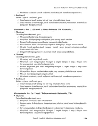 Rencanan Pelaksanaan Pembelajaran (RPP) Tematik
 Membahas salah satu contoh soal untuk melihat sejauh mana kemampuan siswa.
 Konfirmasi
Dalam kegiatan konfirmasi, guru:
 Guru bertanya jawab tentang hal-hal yang belum diketahui siswa
 Guru bersama siswa bertanya jawab meluruskan kesalahan pemahaman, memberikan
penguatan dan penyimpulan
Pertemuan ke dua 3 x 35 menit ( Bahasa Indonesia, IPS, Matematika )
 Eksplorasi
Dalam kegiatan eksplorasi, guru:
 Mengamati benda yang ditunjukkan guru.
 Menyimak deskripsi yang disampaikan guru tentang benda tersebut.
 Dengan bimbingan guru murid dapat mendeskripsikan benda .
 Siswa mencari benda lain dan menyampaikan deskripsinya dengan bahasa sendiri.
 Melalui Contoh gambar denah ruangan ( rumah ) siswa termotivasi untuk membuat
denah rumah sederhana.
 Dengan bimbingan guru siswa membuat denah rumah yang sederhana.
 Elaborasi
Dalam kegiatan elaborasi, guru:
 Memajang hasil karya denah rumah.
 Menyimak soal mengurangkan bilangan 2 angka dengan 1 angka dengan cara
bersusun pendek yang ditulis di papan tulis
 Melalui penjelasan guru siswa mengurang bilangan 2 angka dengan 1 angka cara
bersusun pendek.
 Menegrjakan dengan mendahulukan angka yang mempunyai nilai tempat satuan.
 Menceri hasil pengurangan dengan cermat.
 Membahas salah satu contoh soal untuk melihat sejauh mana kemampuan siswa.
 Konfirmasi
Dalam kegiatan konfirmasi, guru:
 Guru bertanya jawab tentang hal-hal yang belum diketahui siswa
 Guru bersama siswa bertanya jawab meluruskan kesalahan pemahaman, memberikan
penguatan dan penyimpulan
Peretemuan ke tiga 3 x 35 menit ( Bahasa Indonesia, Matematika, IPA )
 Eksplorasi
Dalam kegiatan eksplorasi, guru:
 Menyimak uraian deskripsi sebuah benda.
 Dengan uraian deskripsi guru, siswa dapat menyebutkan nama benda berdasarkan ciri-
cirinya.
 Siswa menguraikan deskripsi benda dan siswa lain menyebutkan nama bendanya.
 Menyimak soal mengurangkan bilangan 2 angka dengan 1 angka dengan cara
bersusun pendek yang ditulis di papan tulis
Tematik Untuk SD kelas 1 http://sekolahdasar.web.id 159
 